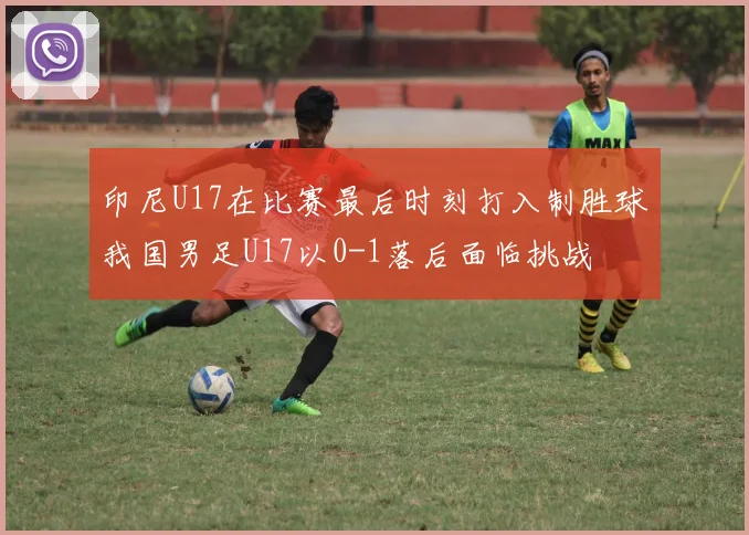 印尼U17在比赛最后时刻打入制胜球我国男足U17以0-1落后面临挑战