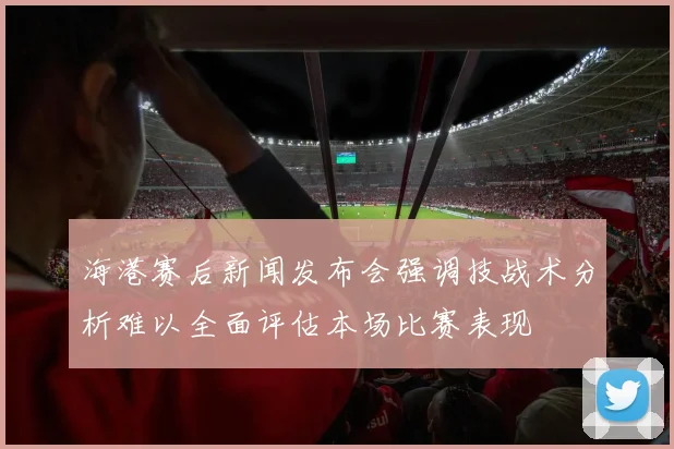 海港赛后新闻发布会强调技战术分析难以全面评估本场比赛表现