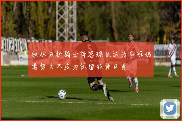 铁林分析骑士阵容现状认为争冠仍需努力不应为保留花费巨资