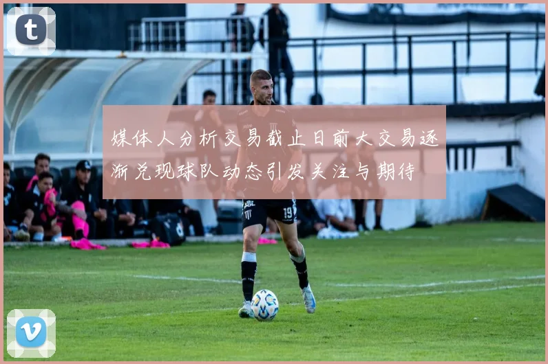 媒体人分析交易截止日前大交易逐渐兑现球队动态引发关注与期待