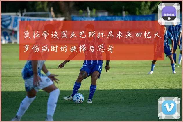 莫拉蒂谈国米巴斯托尼未来回忆大罗伤病时的抉择与思考
