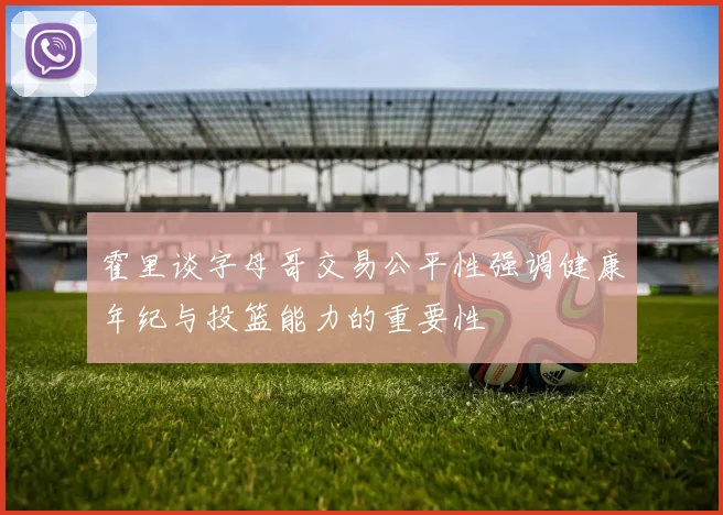 霍里谈字母哥交易公平性强调健康年纪与投篮能力的重要性