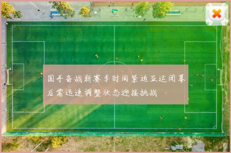 国手备战新赛季时间紧迫亚运闭幕后需迅速调整状态迎接挑战