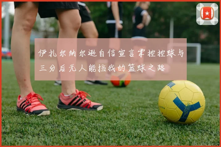 伊扎尔纳尔逊自信宣言掌控控球与三分后无人能挡我的篮球之路
