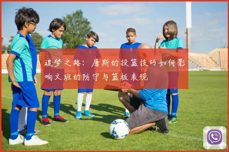 追梦之路：唐斯的投篮技巧如何影响文班的防守与篮板表现