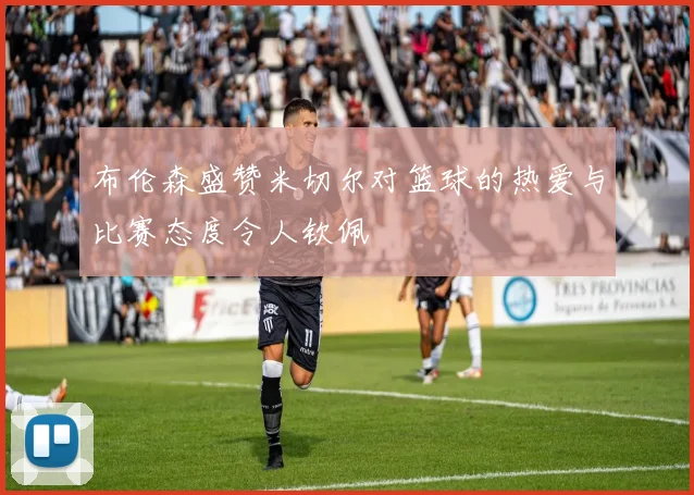 布伦森盛赞米切尔对篮球的热爱与比赛态度令人钦佩