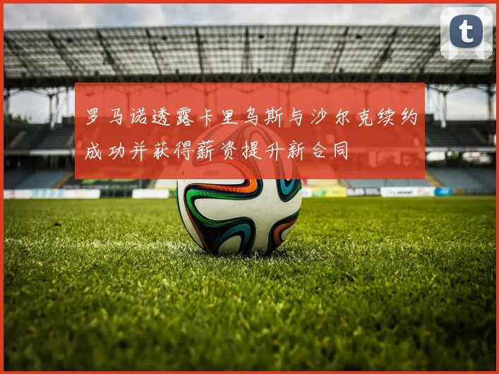 罗马诺透露卡里乌斯与沙尔克续约成功并获得薪资提升新合同