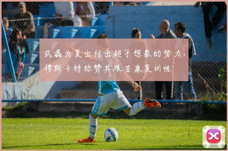 武磊为复出付出超乎想象的努力，穆斯卡特称赞其艰苦康复训练