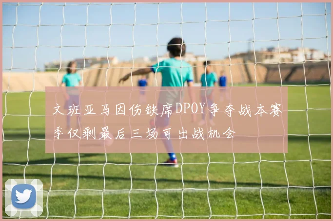 文班亚马因伤缺席DPOY争夺战本赛季仅剩最后三场可出战机会