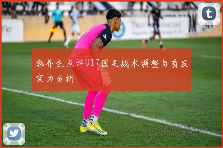 韩乔生点评U17国足战术调整与首发实力分析