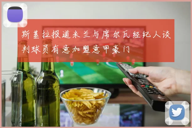 斯基拉报道米兰与席尔瓦经纪人谈判球员有意加盟意甲豪门