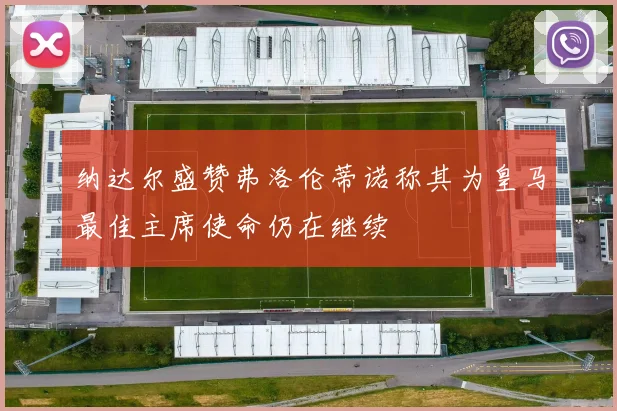 纳达尔盛赞弗洛伦蒂诺称其为皇马最佳主席使命仍在继续