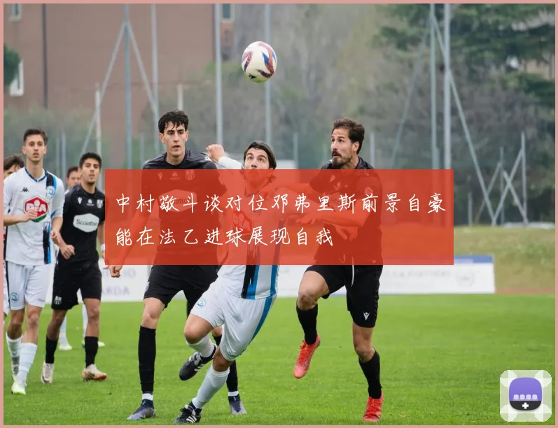 中村敬斗谈对位邓弗里斯前景自豪能在法乙进球展现自我