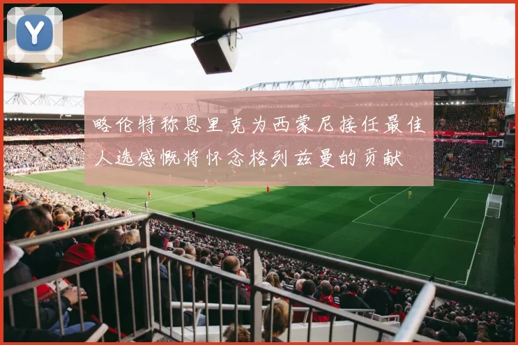 略伦特称恩里克为西蒙尼接任最佳人选感慨将怀念格列兹曼的贡献