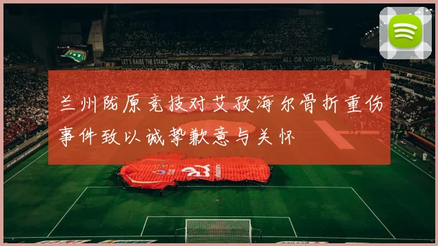 兰州陇原竞技对艾孜海尔骨折重伤事件致以诚挚歉意与关怀
