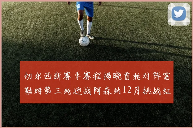 切尔西新赛季赛程揭晓首轮对阵富勒姆第三轮迎战阿森纳12月挑战红军和蓝月亮