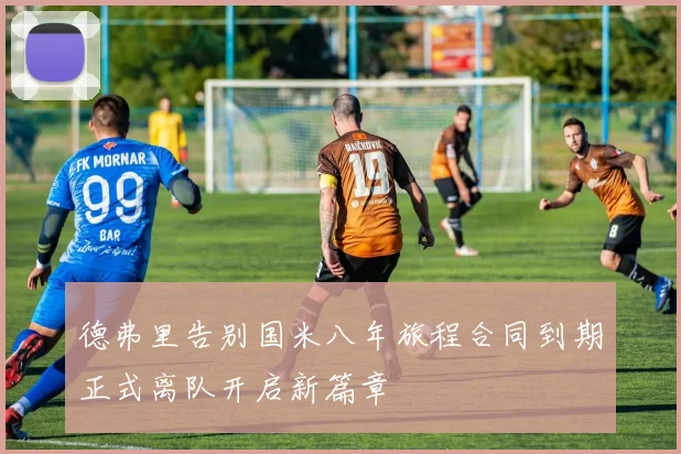 德弗里告别国米八年旅程合同到期正式离队开启新篇章