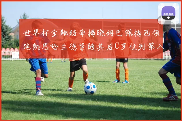 世界杯金靴赔率揭晓姆巴佩梅西领跑凯恩哈兰德紧随其后C罗位列第八