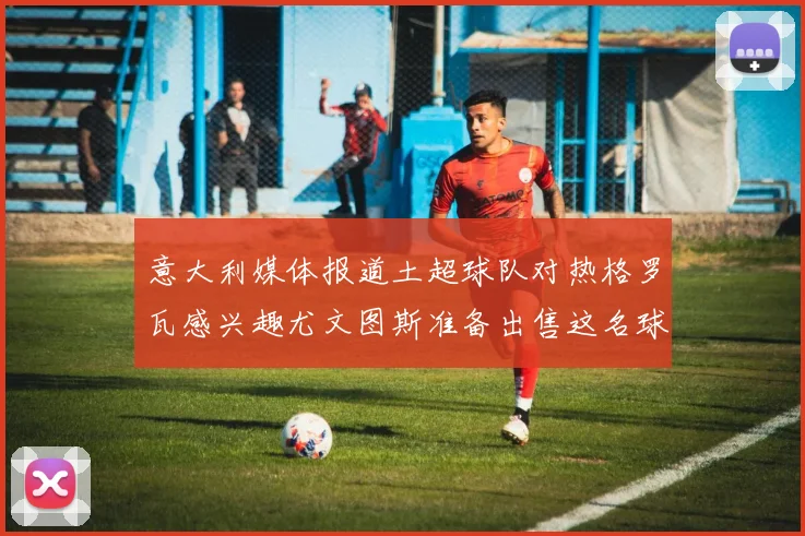 意大利媒体报道土超球队对热格罗瓦感兴趣尤文图斯准备出售这名球员