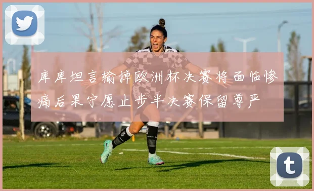 库库坦言输掉欧洲杯决赛将面临惨痛后果宁愿止步半决赛保留尊严