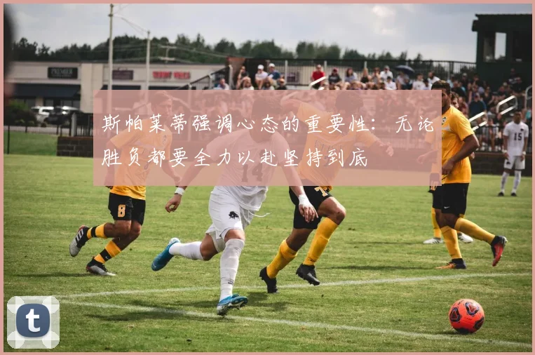 斯帕莱蒂强调心态的重要性：无论胜负都要全力以赴坚持到底