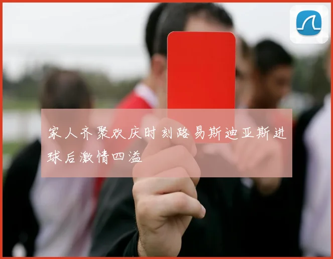 家人齐聚欢庆时刻路易斯迪亚斯进球后激情四溢