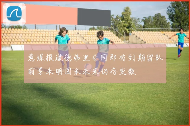 意媒报道德弗里合同即将到期留队前景未明国米未来仍存变数