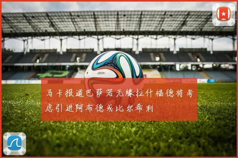 马卡报道巴萨若无缘拉什福德将考虑引进阿布德或比尔希利