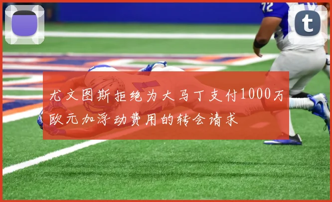 尤文图斯拒绝为大马丁支付1000万欧元加浮动费用的转会请求