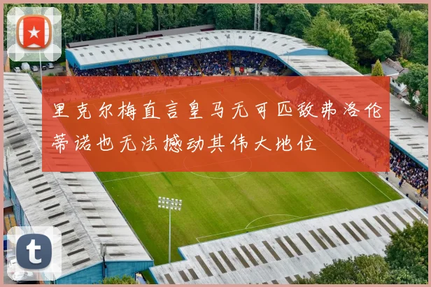 里克尔梅直言皇马无可匹敌弗洛伦蒂诺也无法撼动其伟大地位