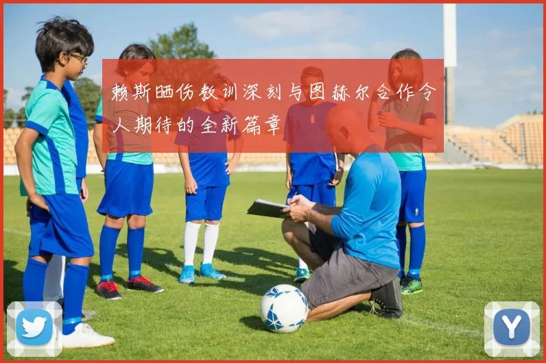 赖斯晒伤教训深刻与图赫尔合作令人期待的全新篇章