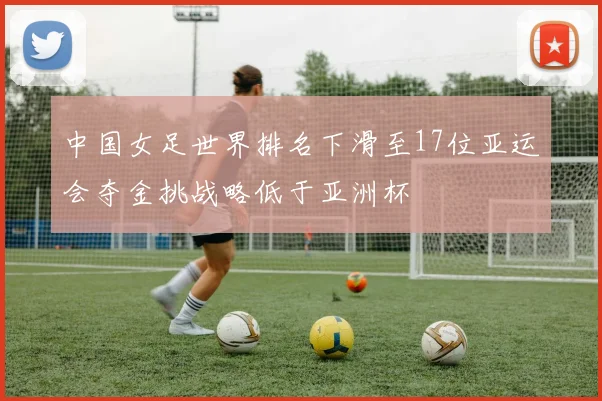 中国女足世界排名下滑至17位亚运会夺金挑战略低于亚洲杯