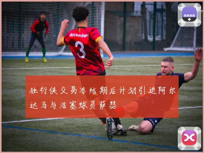 独行侠交易冻结期后计划引进阿尔达马与活塞球员萨瑟