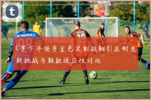 C罗下半场弃金色定制战靴引发耐克新挑战与鞋款适应性讨论