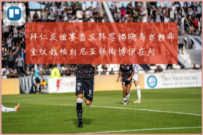 拜仁友谊赛首发阵容揭晓乌尔赖希金玟哉帕利尼亚领衔博伊在列